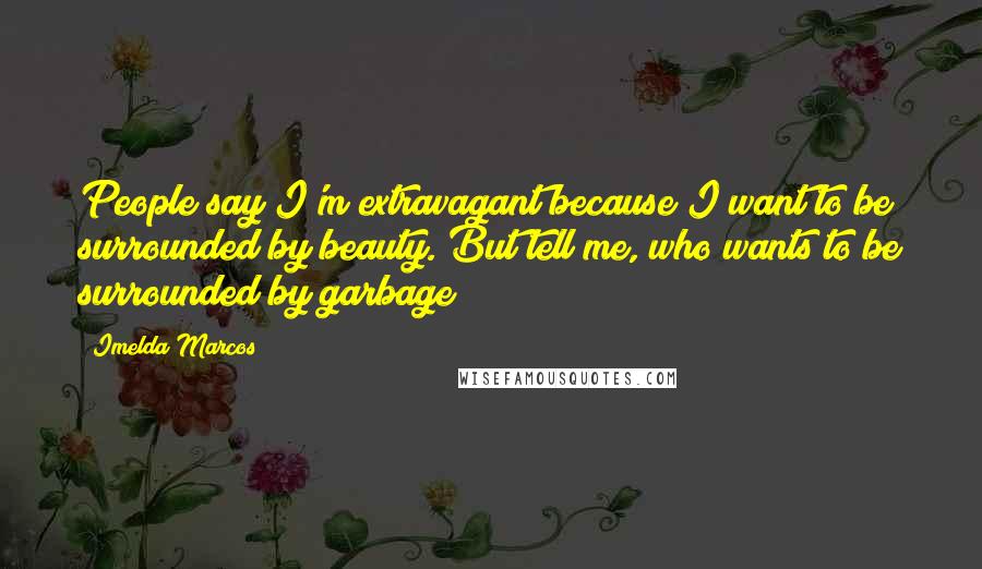 Imelda Marcos Quotes: People say I'm extravagant because I want to be surrounded by beauty. But tell me, who wants to be surrounded by garbage?