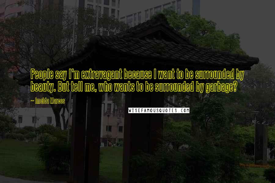 Imelda Marcos Quotes: People say I'm extravagant because I want to be surrounded by beauty. But tell me, who wants to be surrounded by garbage?