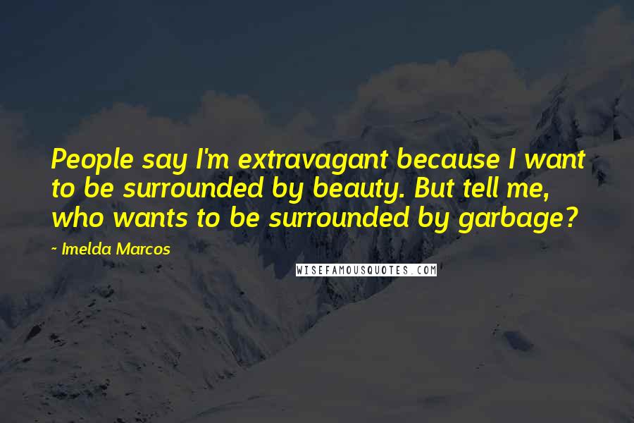 Imelda Marcos Quotes: People say I'm extravagant because I want to be surrounded by beauty. But tell me, who wants to be surrounded by garbage?