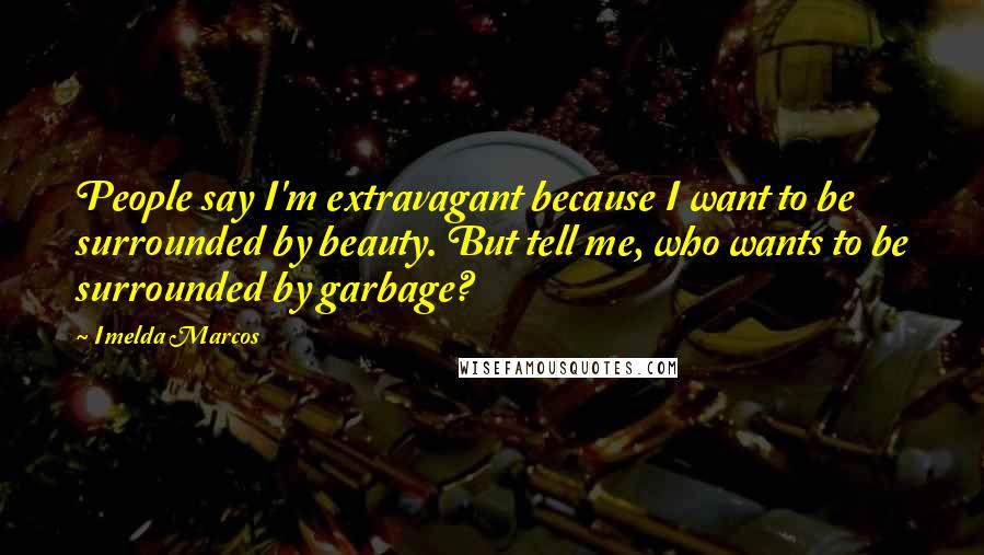 Imelda Marcos Quotes: People say I'm extravagant because I want to be surrounded by beauty. But tell me, who wants to be surrounded by garbage?
