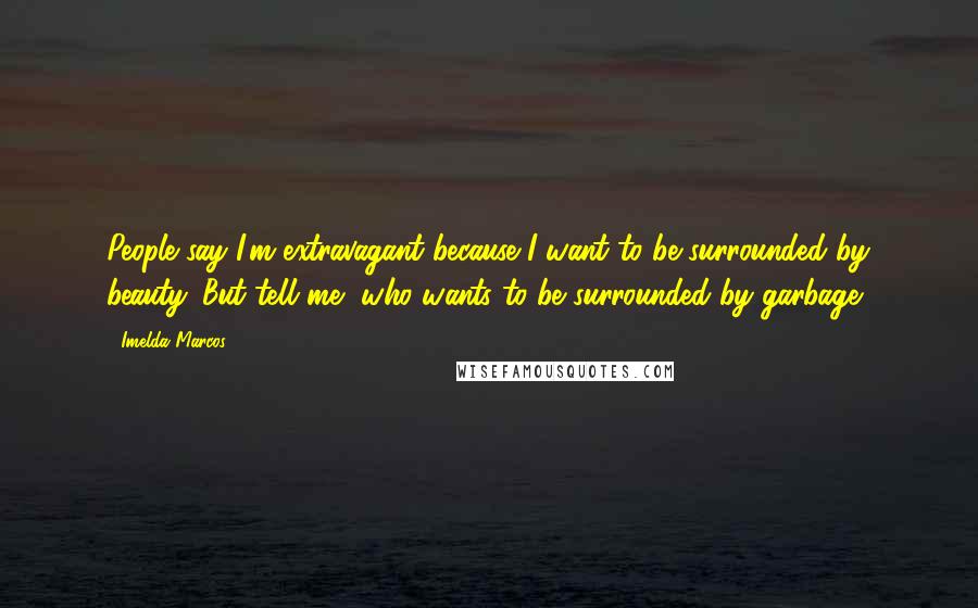 Imelda Marcos Quotes: People say I'm extravagant because I want to be surrounded by beauty. But tell me, who wants to be surrounded by garbage?