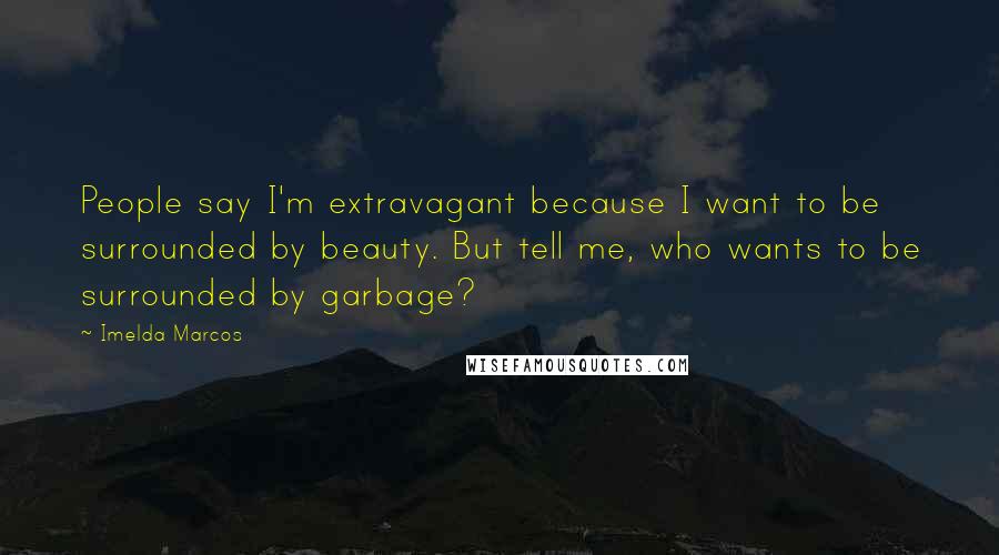 Imelda Marcos Quotes: People say I'm extravagant because I want to be surrounded by beauty. But tell me, who wants to be surrounded by garbage?