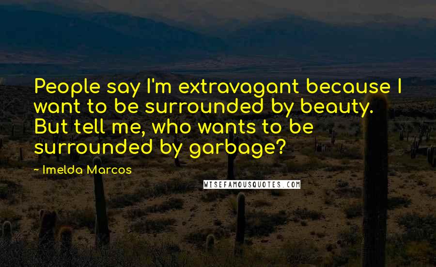 Imelda Marcos Quotes: People say I'm extravagant because I want to be surrounded by beauty. But tell me, who wants to be surrounded by garbage?