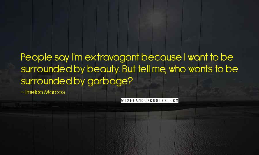 Imelda Marcos Quotes: People say I'm extravagant because I want to be surrounded by beauty. But tell me, who wants to be surrounded by garbage?