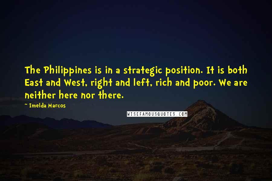 Imelda Marcos Quotes: The Philippines is in a strategic position. It is both East and West, right and left, rich and poor. We are neither here nor there.
