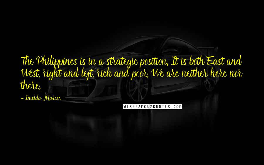 Imelda Marcos Quotes: The Philippines is in a strategic position. It is both East and West, right and left, rich and poor. We are neither here nor there.