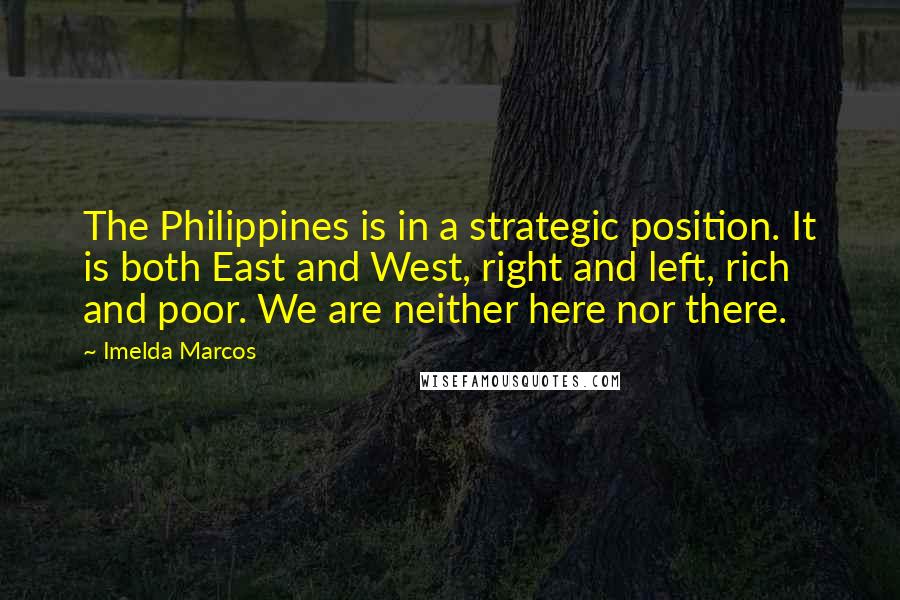 Imelda Marcos Quotes: The Philippines is in a strategic position. It is both East and West, right and left, rich and poor. We are neither here nor there.