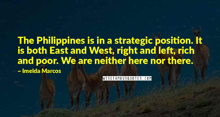 Imelda Marcos Quotes: The Philippines is in a strategic position. It is both East and West, right and left, rich and poor. We are neither here nor there.