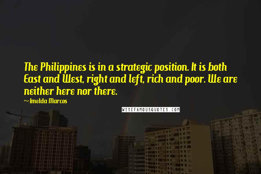 Imelda Marcos Quotes: The Philippines is in a strategic position. It is both East and West, right and left, rich and poor. We are neither here nor there.