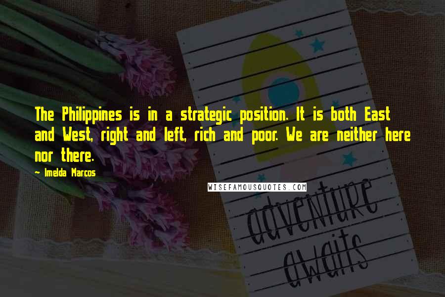 Imelda Marcos Quotes: The Philippines is in a strategic position. It is both East and West, right and left, rich and poor. We are neither here nor there.