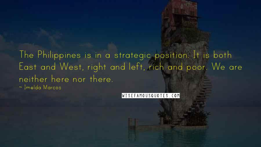 Imelda Marcos Quotes: The Philippines is in a strategic position. It is both East and West, right and left, rich and poor. We are neither here nor there.