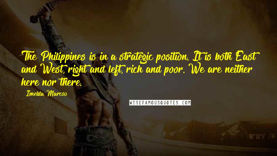 Imelda Marcos Quotes: The Philippines is in a strategic position. It is both East and West, right and left, rich and poor. We are neither here nor there.