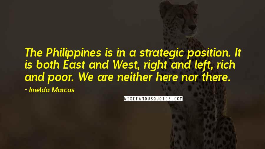 Imelda Marcos Quotes: The Philippines is in a strategic position. It is both East and West, right and left, rich and poor. We are neither here nor there.