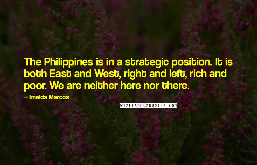 Imelda Marcos Quotes: The Philippines is in a strategic position. It is both East and West, right and left, rich and poor. We are neither here nor there.