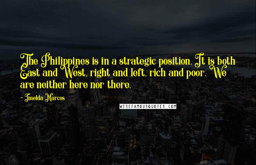 Imelda Marcos Quotes: The Philippines is in a strategic position. It is both East and West, right and left, rich and poor. We are neither here nor there.