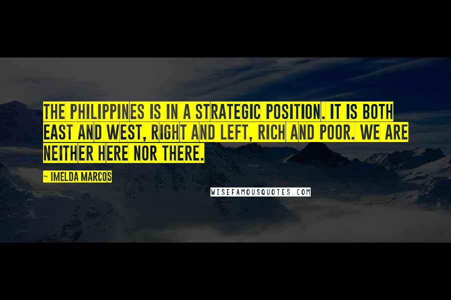 Imelda Marcos Quotes: The Philippines is in a strategic position. It is both East and West, right and left, rich and poor. We are neither here nor there.