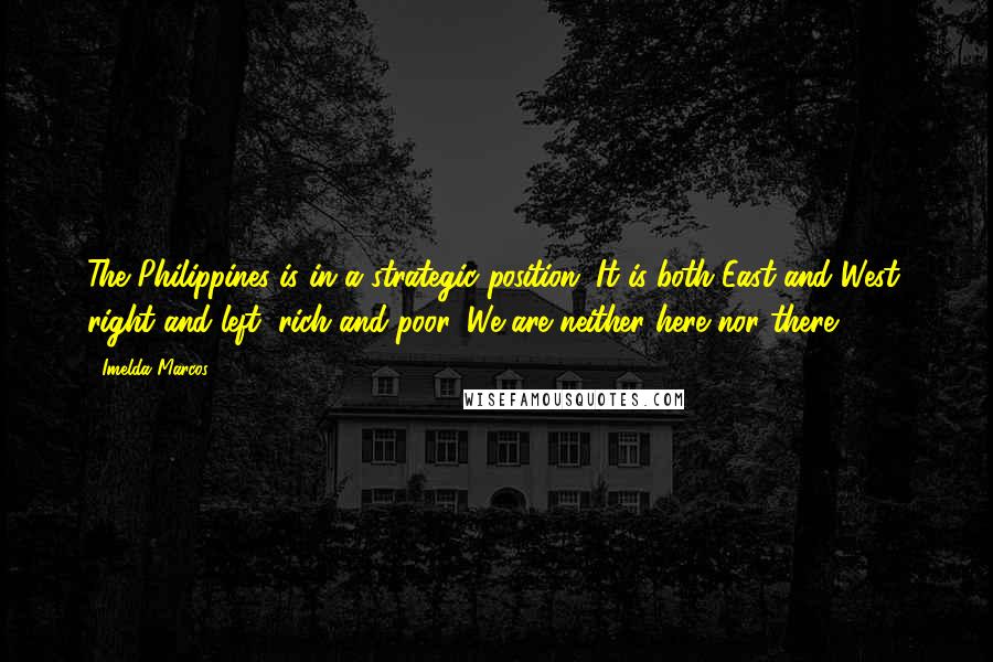 Imelda Marcos Quotes: The Philippines is in a strategic position. It is both East and West, right and left, rich and poor. We are neither here nor there.