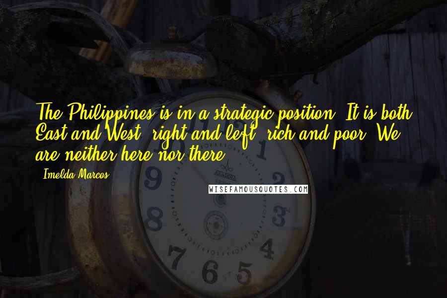 Imelda Marcos Quotes: The Philippines is in a strategic position. It is both East and West, right and left, rich and poor. We are neither here nor there.