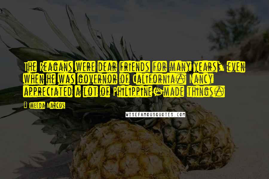 Imelda Marcos Quotes: The Reagans were dear friends for many years, even when he was governor of California. Nancy appreciated a lot of Philippine-made things.