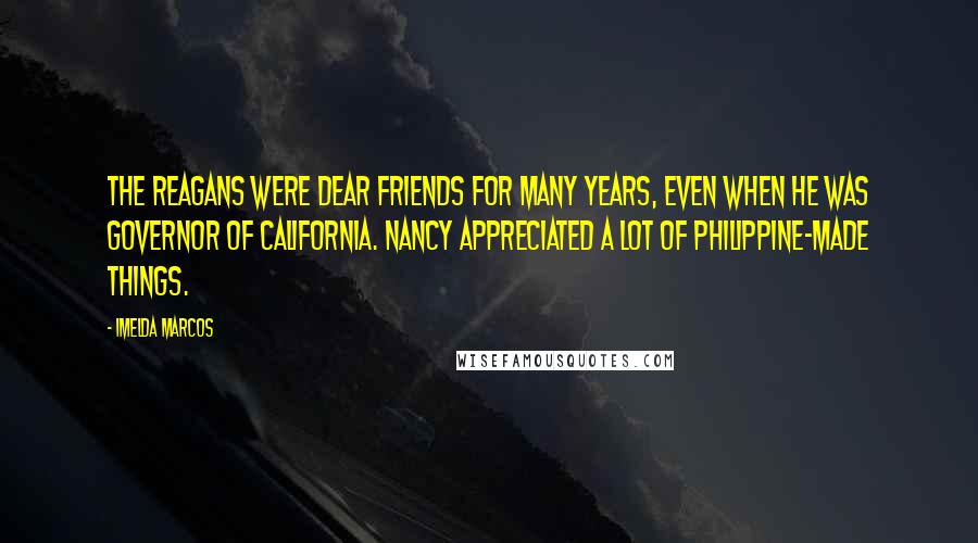 Imelda Marcos Quotes: The Reagans were dear friends for many years, even when he was governor of California. Nancy appreciated a lot of Philippine-made things.