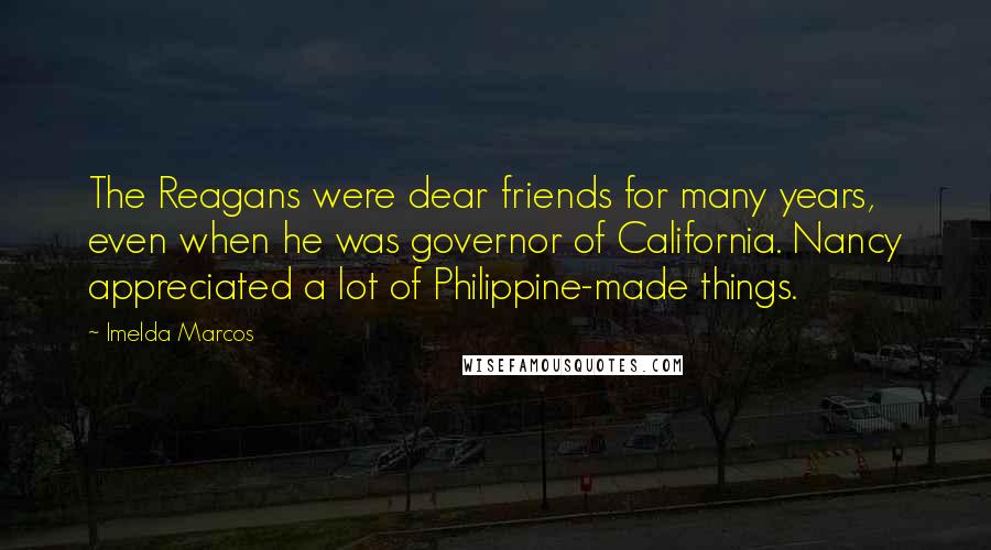 Imelda Marcos Quotes: The Reagans were dear friends for many years, even when he was governor of California. Nancy appreciated a lot of Philippine-made things.