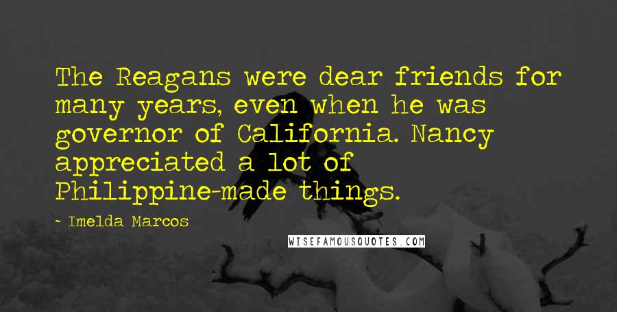 Imelda Marcos Quotes: The Reagans were dear friends for many years, even when he was governor of California. Nancy appreciated a lot of Philippine-made things.