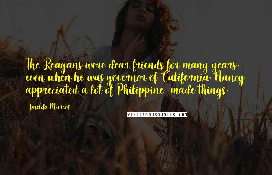 Imelda Marcos Quotes: The Reagans were dear friends for many years, even when he was governor of California. Nancy appreciated a lot of Philippine-made things.