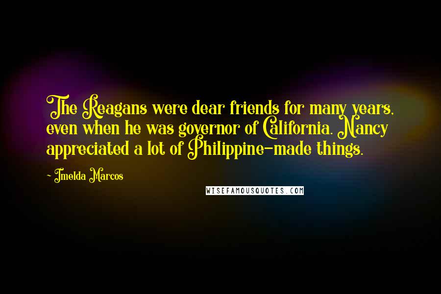 Imelda Marcos Quotes: The Reagans were dear friends for many years, even when he was governor of California. Nancy appreciated a lot of Philippine-made things.