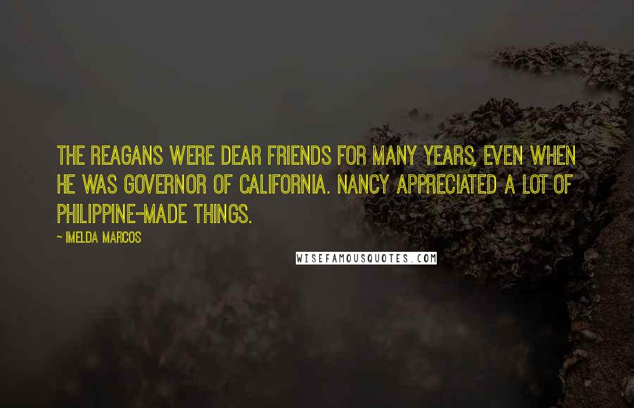 Imelda Marcos Quotes: The Reagans were dear friends for many years, even when he was governor of California. Nancy appreciated a lot of Philippine-made things.