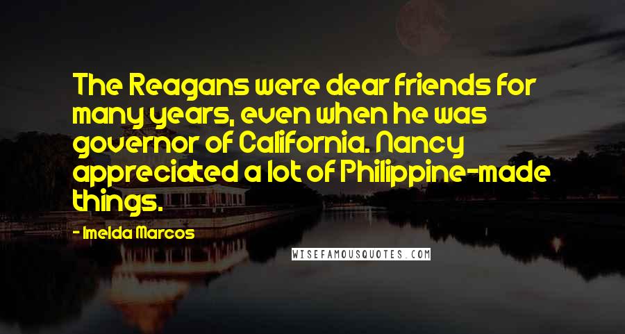 Imelda Marcos Quotes: The Reagans were dear friends for many years, even when he was governor of California. Nancy appreciated a lot of Philippine-made things.