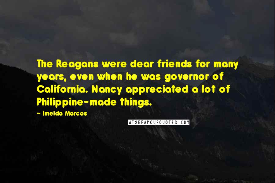Imelda Marcos Quotes: The Reagans were dear friends for many years, even when he was governor of California. Nancy appreciated a lot of Philippine-made things.