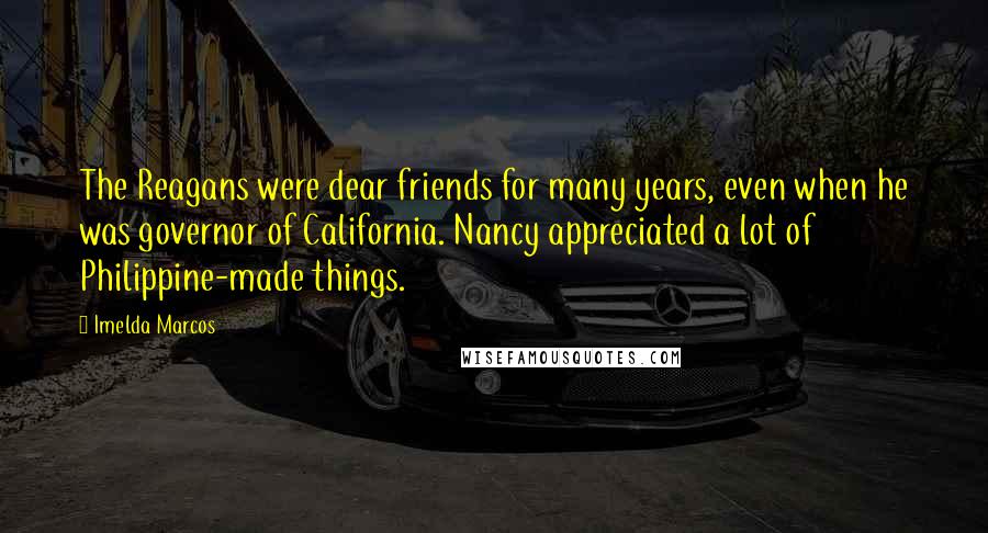 Imelda Marcos Quotes: The Reagans were dear friends for many years, even when he was governor of California. Nancy appreciated a lot of Philippine-made things.