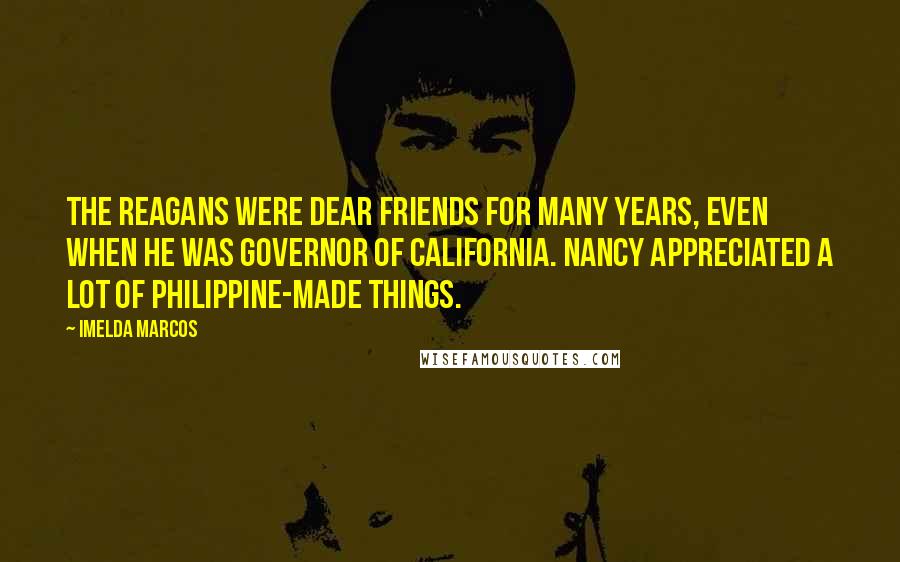 Imelda Marcos Quotes: The Reagans were dear friends for many years, even when he was governor of California. Nancy appreciated a lot of Philippine-made things.