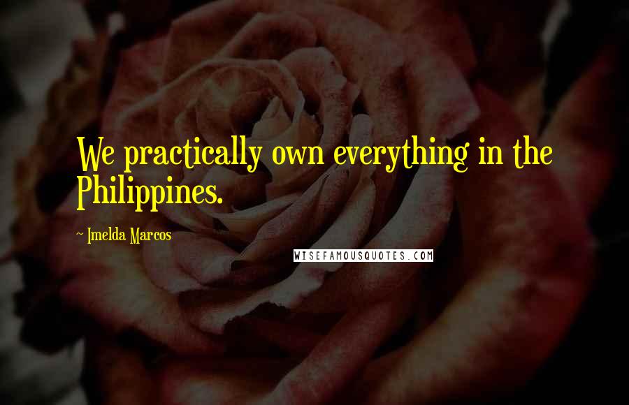 Imelda Marcos Quotes: We practically own everything in the Philippines.