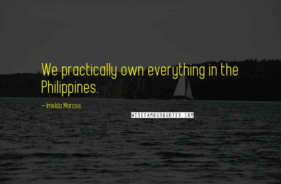 Imelda Marcos Quotes: We practically own everything in the Philippines.