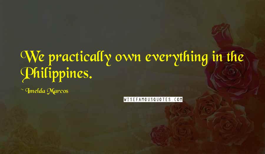 Imelda Marcos Quotes: We practically own everything in the Philippines.