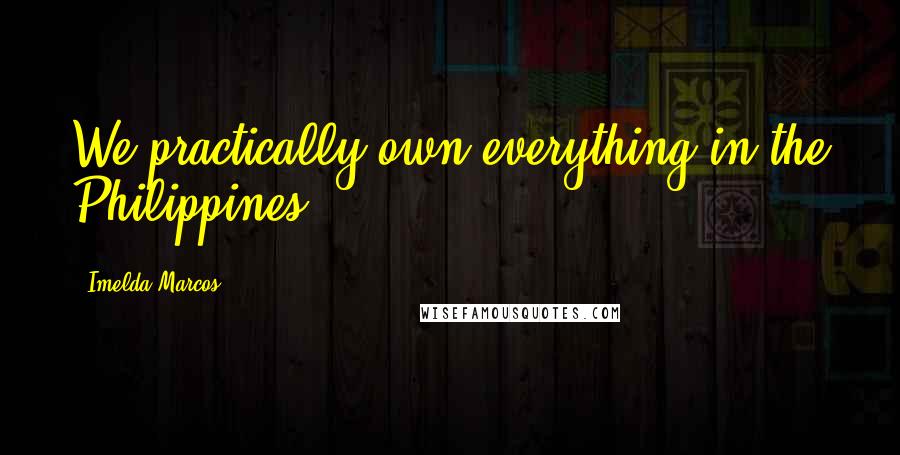 Imelda Marcos Quotes: We practically own everything in the Philippines.