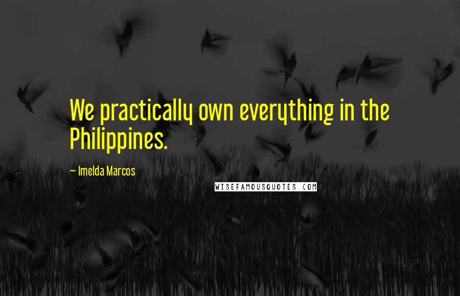 Imelda Marcos Quotes: We practically own everything in the Philippines.