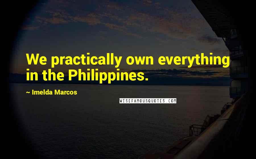 Imelda Marcos Quotes: We practically own everything in the Philippines.