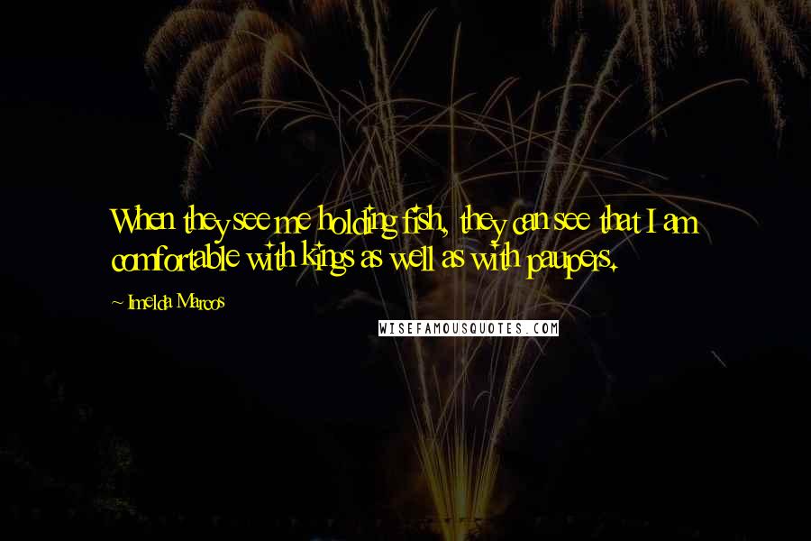 Imelda Marcos Quotes: When they see me holding fish, they can see that I am comfortable with kings as well as with paupers.