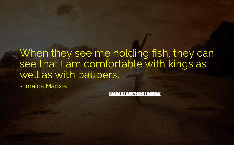 Imelda Marcos Quotes: When they see me holding fish, they can see that I am comfortable with kings as well as with paupers.