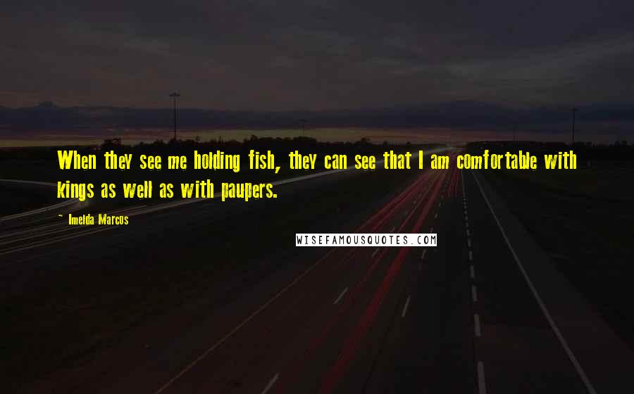 Imelda Marcos Quotes: When they see me holding fish, they can see that I am comfortable with kings as well as with paupers.