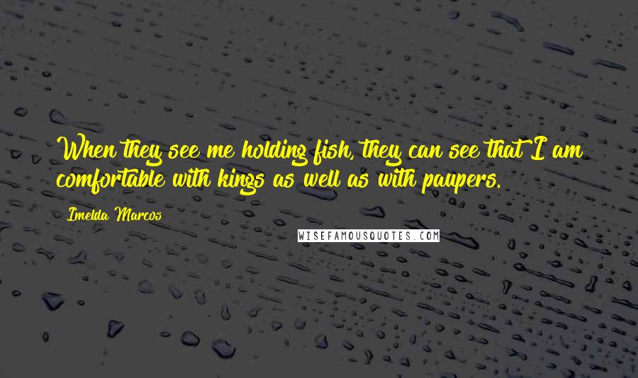 Imelda Marcos Quotes: When they see me holding fish, they can see that I am comfortable with kings as well as with paupers.