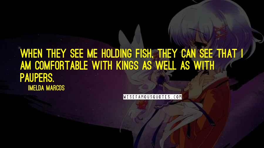 Imelda Marcos Quotes: When they see me holding fish, they can see that I am comfortable with kings as well as with paupers.