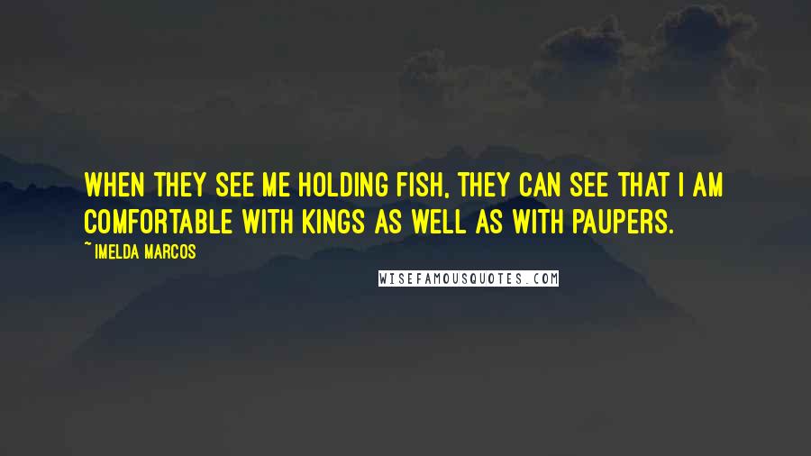 Imelda Marcos Quotes: When they see me holding fish, they can see that I am comfortable with kings as well as with paupers.