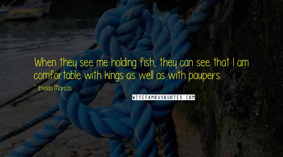 Imelda Marcos Quotes: When they see me holding fish, they can see that I am comfortable with kings as well as with paupers.