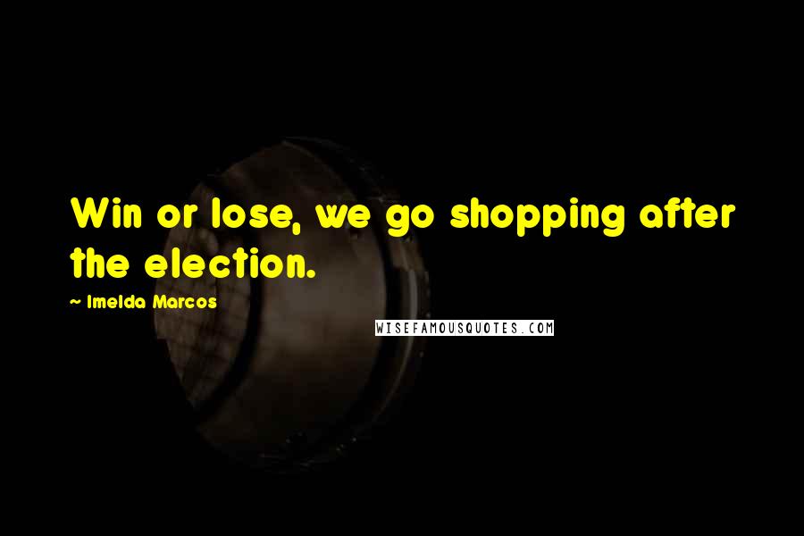 Imelda Marcos Quotes: Win or lose, we go shopping after the election.