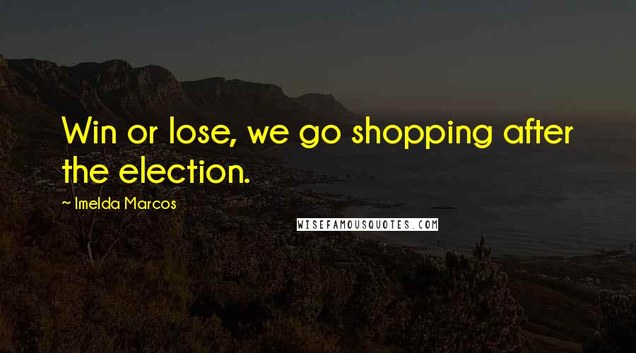 Imelda Marcos Quotes: Win or lose, we go shopping after the election.