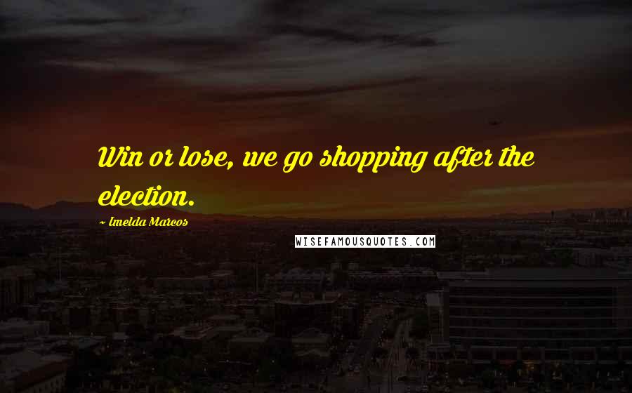 Imelda Marcos Quotes: Win or lose, we go shopping after the election.