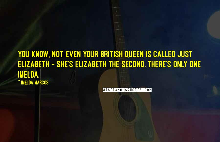 Imelda Marcos Quotes: You know, not even your British Queen is called just Elizabeth - she's Elizabeth the Second. There's only one Imelda.